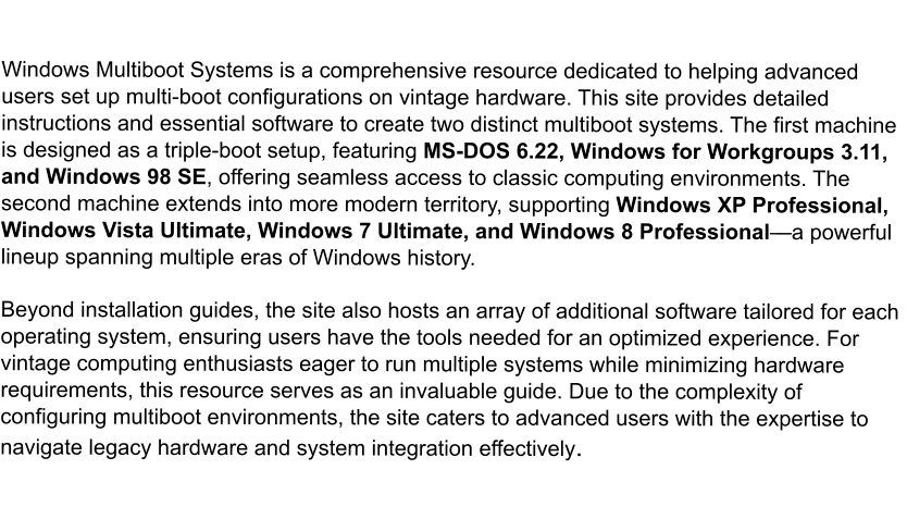 Windows Multiboot Systems is a comprehensive resource dedicated to helping advanced users set up multi-boot configurations on vintage hardware. This site provides detailed instructions and essential software to create two distinct multiboot systems. The first machine is designed as a triple-boot setup, featuring MS-DOS 6.22, Windows for Workgroups 3.11, and Windows 98 SE, offering seamless access to classic computing environments. The second machine extends into more modern territory, supporting Windows XP Professional, Windows Vista Ultimate, Windows 7 Ultimate, and Windows 8 Professional—a powerful lineup spanning multiple eras of Windows history. Beyond installation guides, the site also hosts an array of additional software tailored for each operating system, ensuring users have the tools needed for an optimized experience. For vintage computing enthusiasts eager to run multiple systems while minimizing hardware requirements, this resource serves as an invaluable guide. Due to the complexity of configuring multiboot environments, the site caters to advanced users with the expertise to navigate legacy hardware and system integration effectively.